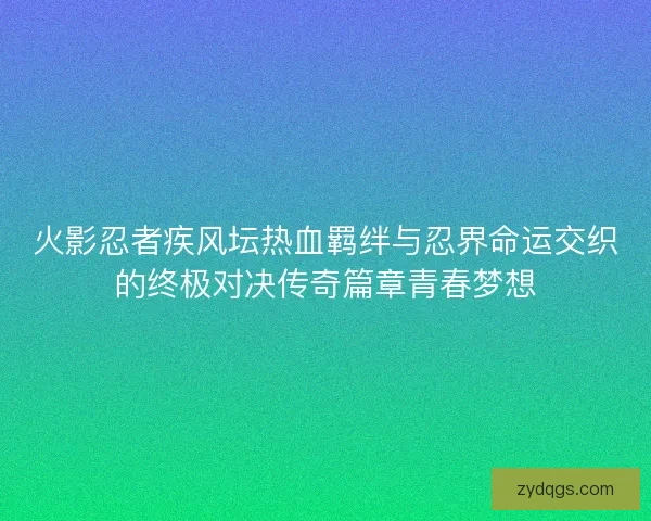 火影忍者疾风坛热血羁绊与忍界命运交织的终极对决传奇篇章青春梦想