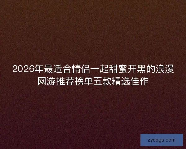 2026年最适合情侣一起甜蜜开黑的浪漫网游推荐榜单五款精选佳作