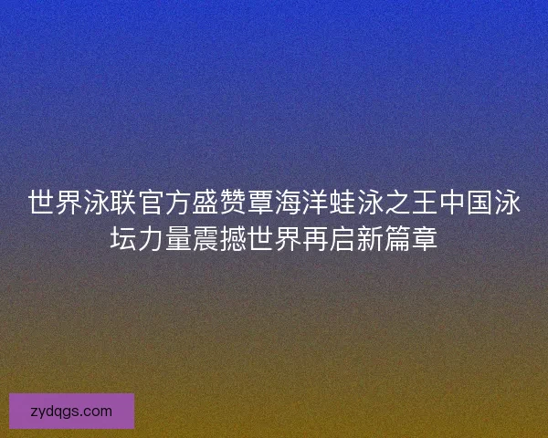 世界泳联官方盛赞覃海洋蛙泳之王中国泳坛力量震撼世界再启新篇章