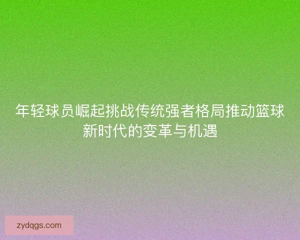 年轻球员崛起挑战传统强者格局推动篮球新时代的变革与机遇