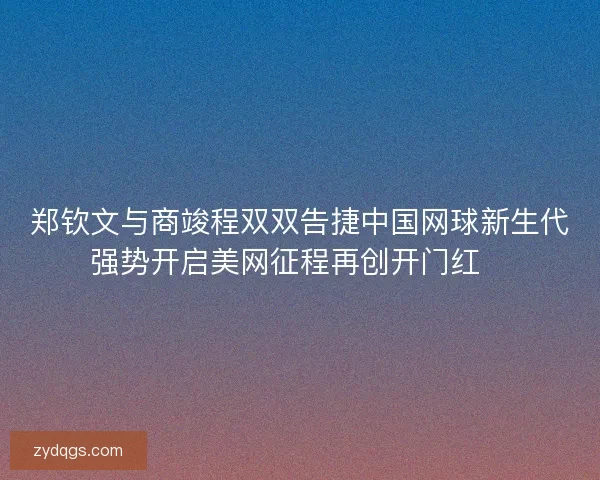郑钦文与商竣程双双告捷中国网球新生代强势开启美网征程再创开门红🎾